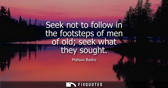 Small: Seek not to follow in the footsteps of men of old seek what they sought