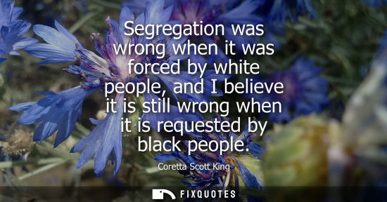 Small: Segregation was wrong when it was forced by white people, and I believe it is still wrong when it is re