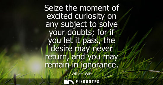 Small: Seize the moment of excited curiosity on any subject to solve your doubts for if you let it pass, the d