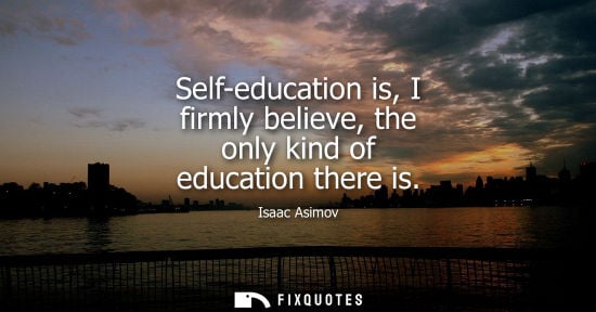 Small: Self-education is, I firmly believe, the only kind of education there is