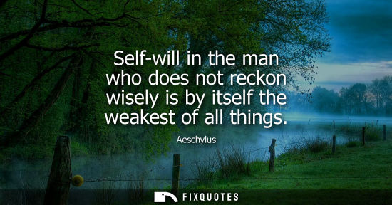 Small: Self-will in the man who does not reckon wisely is by itself the weakest of all things