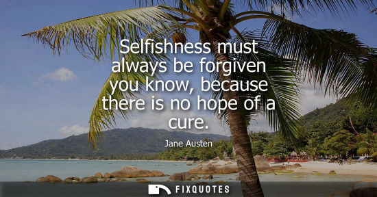 Small: Selfishness must always be forgiven you know, because there is no hope of a cure