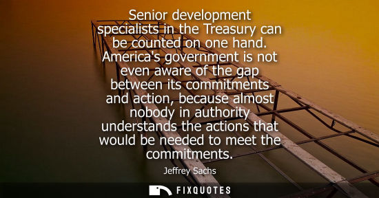 Small: Senior development specialists in the Treasury can be counted on one hand. Americas government is not e