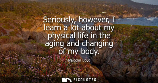 Small: Seriously, however, I learn a lot about my physical life in the aging and changing of my body