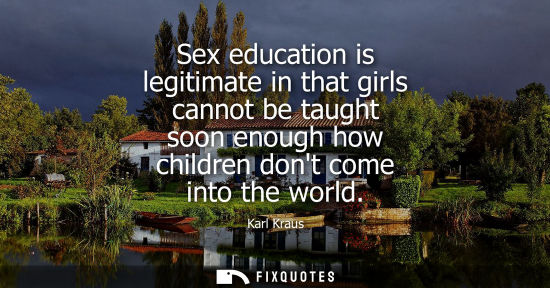 Small: Sex education is legitimate in that girls cannot be taught soon enough how children dont come into the world