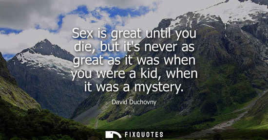 Small: Sex is great until you die, but its never as great as it was when you were a kid, when it was a mystery