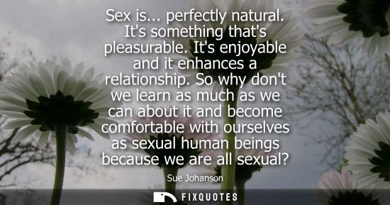 Small: Sex is... perfectly natural. Its something thats pleasurable. Its enjoyable and it enhances a relations