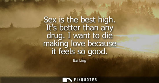 Small: Sex is the best high. Its better than any drug. I want to die making love because it feels so good