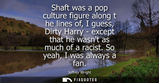 Small: Shaft was a pop culture figure along t he lines of, I guess, Dirty Harry - except that he wasnt as much