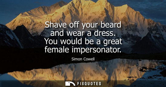 Small: Shave off your beard and wear a dress. You would be a great female impersonator