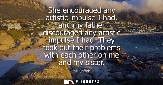 Small: She encouraged any artistic impulse I had, and my father discouraged any artistic impulse I had.
