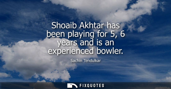 Small: Shoaib Akhtar has been playing for 5, 6 years and is an experienced bowler