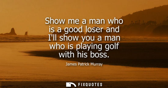 Small: Show me a man who is a good loser and Ill show you a man who is playing golf with his boss