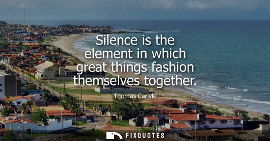 Small: Silence is the element in which great things fashion themselves together