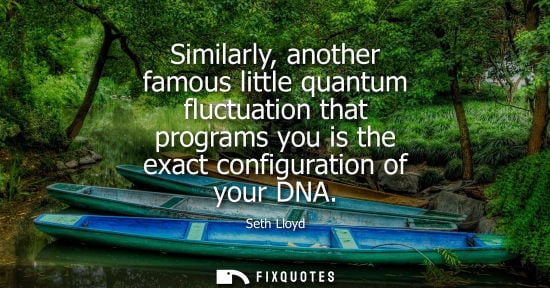 Small: Similarly, another famous little quantum fluctuation that programs you is the exact configuration of your DNA