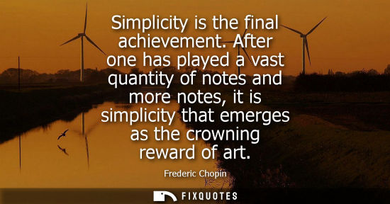 Small: Simplicity is the final achievement. After one has played a vast quantity of notes and more notes, it i