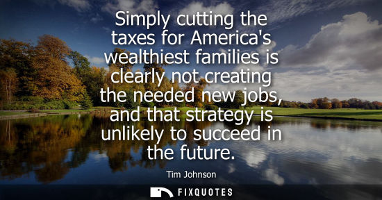 Small: Simply cutting the taxes for Americas wealthiest families is clearly not creating the needed new jobs, 