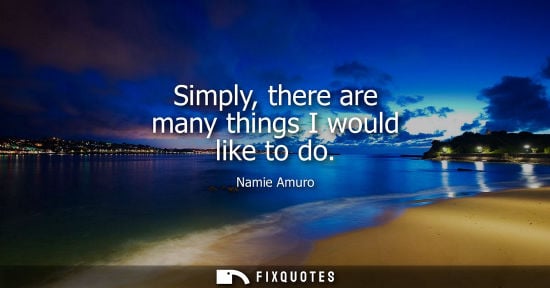 Small: Simply, there are many things I would like to do