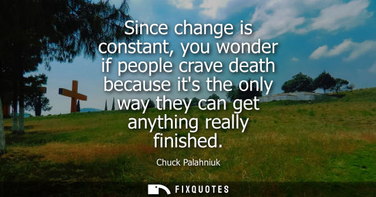 Small: Since change is constant, you wonder if people crave death because its the only way they can get anythi