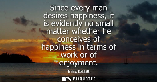 Small: Since every man desires happiness, it is evidently no small matter whether he conceives of happiness in