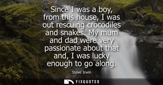 Small: Since I was a boy, from this house, I was out rescuing crocodiles and snakes. My mum and dad were very 