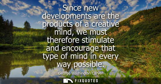 Small: Since new developments are the products of a creative mind, we must therefore stimulate and encourage t