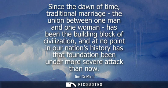 Small: Since the dawn of time, traditional marriage - the union between one man and one woman - has been the b