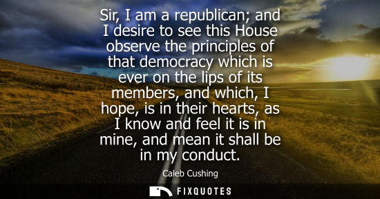 Small: Sir, I am a republican and I desire to see this House observe the principles of that democracy which is