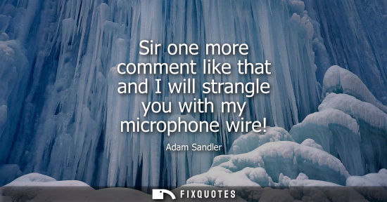Small: Sir one more comment like that and I will strangle you with my microphone wire!