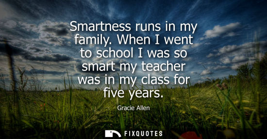 Small: Smartness runs in my family. When I went to school I was so smart my teacher was in my class for five years