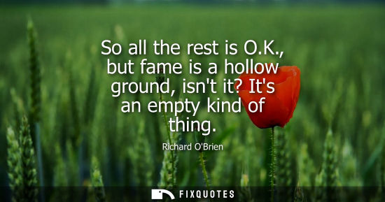 Small: So all the rest is O.K., but fame is a hollow ground, isnt it? Its an empty kind of thing