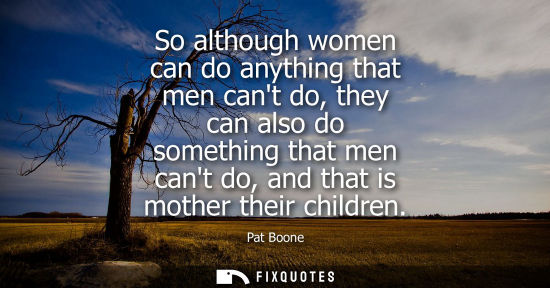 Small: So although women can do anything that men cant do, they can also do something that men cant do, and th