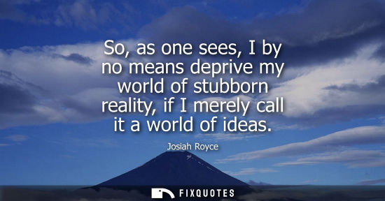 Small: So, as one sees, I by no means deprive my world of stubborn reality, if I merely call it a world of ide