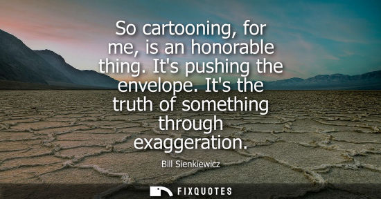 Small: So cartooning, for me, is an honorable thing. Its pushing the envelope. Its the truth of something through exa