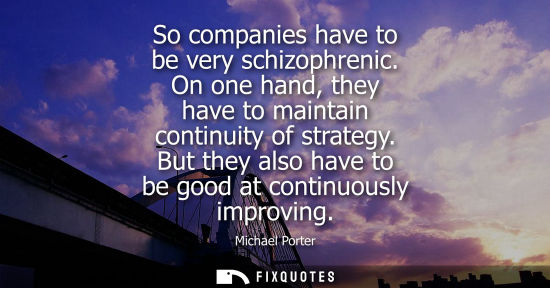 Small: So companies have to be very schizophrenic. On one hand, they have to maintain continuity of strategy.
