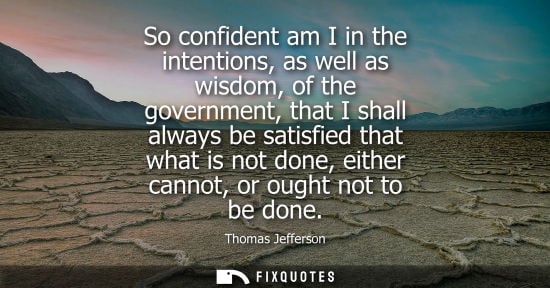 Small: So confident am I in the intentions, as well as wisdom, of the government, that I shall always be satisfied th
