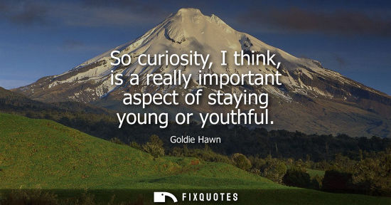 Small: So curiosity, I think, is a really important aspect of staying young or youthful