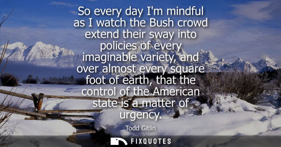 Small: So every day Im mindful as I watch the Bush crowd extend their sway into policies of every imaginable v
