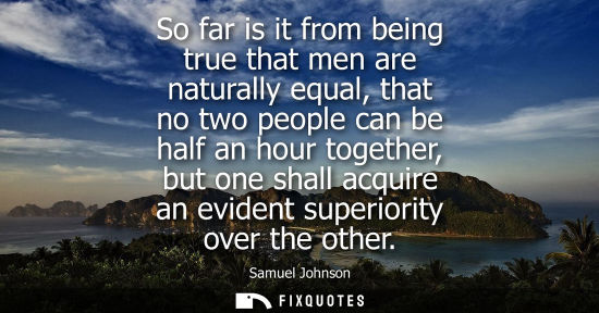 Small: So far is it from being true that men are naturally equal, that no two people can be half an hour together, bu