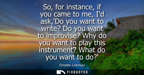 Small: So, for instance, if you came to me, Id ask,Do you want to write? Do you want to improvise? Why do you 