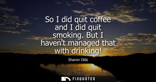 Small: So I did quit coffee and I did quit smoking. But I havent managed that with drinking!