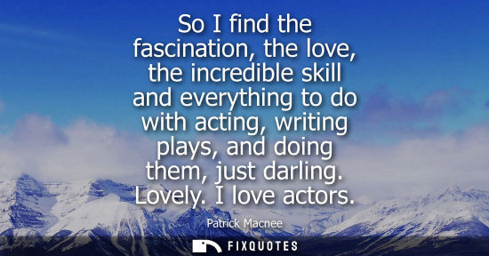 Small: So I find the fascination, the love, the incredible skill and everything to do with acting, writing pla