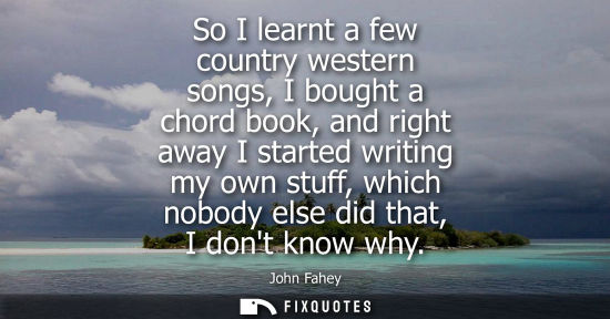 Small: So I learnt a few country western songs, I bought a chord book, and right away I started writing my own