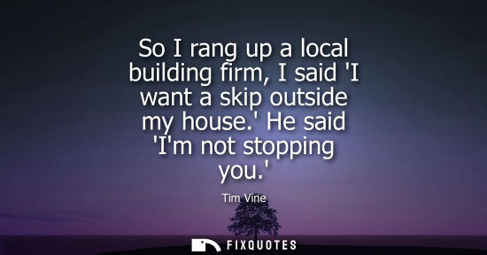 Small: So I rang up a local building firm, I said I want a skip outside my house. He said Im not stopping you.