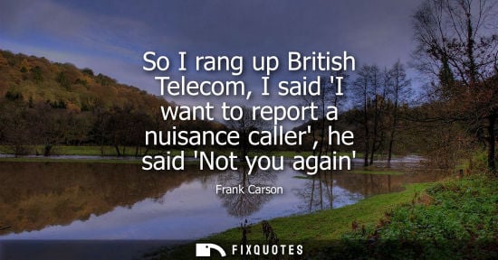 Small: So I rang up British Telecom, I said I want to report a nuisance caller, he said Not you again