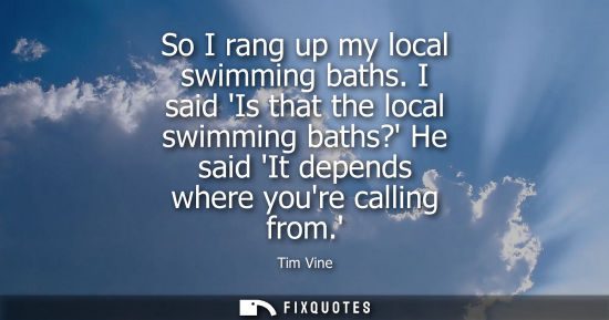 Small: So I rang up my local swimming baths. I said Is that the local swimming baths? He said It depends where