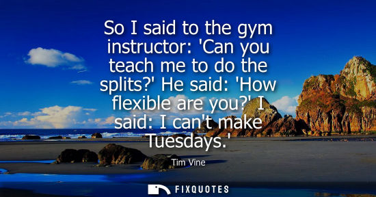 Small: So I said to the gym instructor: Can you teach me to do the splits? He said: How flexible are you? I sa