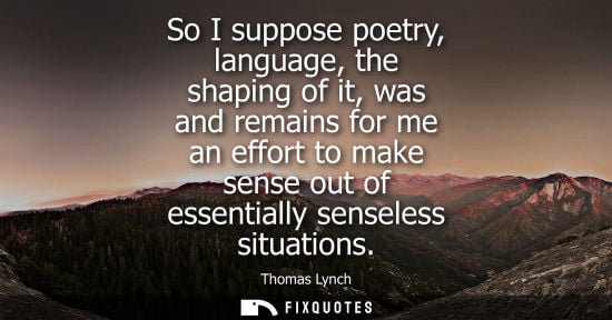 Small: So I suppose poetry, language, the shaping of it, was and remains for me an effort to make sense out of
