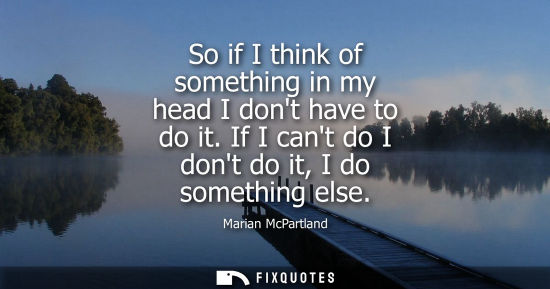 Small: So if I think of something in my head I dont have to do it. If I cant do I dont do it, I do something e
