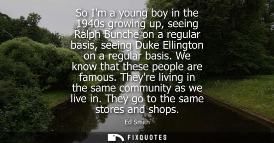 Small: So Im a young boy in the 1940s growing up, seeing Ralph Bunche on a regular basis, seeing Duke Ellingto